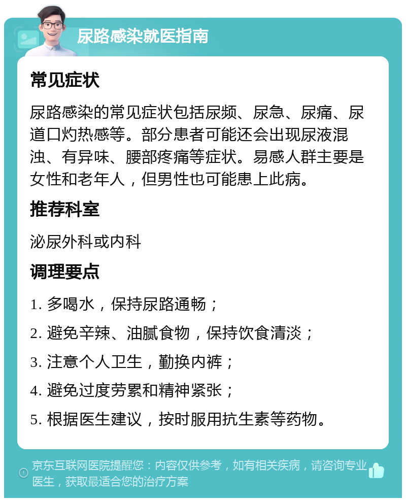 尿路感染就医指南 常见症状 尿路感染的常见症状包括尿频、尿急、尿痛、尿道口灼热感等。部分患者可能还会出现尿液混浊、有异味、腰部疼痛等症状。易感人群主要是女性和老年人，但男性也可能患上此病。 推荐科室 泌尿外科或内科 调理要点 1. 多喝水，保持尿路通畅； 2. 避免辛辣、油腻食物，保持饮食清淡； 3. 注意个人卫生，勤换内裤； 4. 避免过度劳累和精神紧张； 5. 根据医生建议，按时服用抗生素等药物。