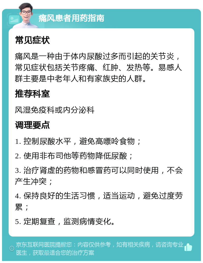 痛风患者用药指南 常见症状 痛风是一种由于体内尿酸过多而引起的关节炎，常见症状包括关节疼痛、红肿、发热等。易感人群主要是中老年人和有家族史的人群。 推荐科室 风湿免疫科或内分泌科 调理要点 1. 控制尿酸水平，避免高嘌呤食物； 2. 使用非布司他等药物降低尿酸； 3. 治疗肾虚的药物和感冒药可以同时使用，不会产生冲突； 4. 保持良好的生活习惯，适当运动，避免过度劳累； 5. 定期复查，监测病情变化。