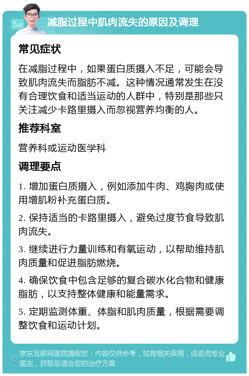 减脂过程中肌肉流失的原因及调理 常见症状 在减脂过程中，如果蛋白质摄入不足，可能会导致肌肉流失而脂肪不减。这种情况通常发生在没有合理饮食和适当运动的人群中，特别是那些只关注减少卡路里摄入而忽视营养均衡的人。 推荐科室 营养科或运动医学科 调理要点 1. 增加蛋白质摄入，例如添加牛肉、鸡胸肉或使用增肌粉补充蛋白质。 2. 保持适当的卡路里摄入，避免过度节食导致肌肉流失。 3. 继续进行力量训练和有氧运动，以帮助维持肌肉质量和促进脂肪燃烧。 4. 确保饮食中包含足够的复合碳水化合物和健康脂肪，以支持整体健康和能量需求。 5. 定期监测体重、体脂和肌肉质量，根据需要调整饮食和运动计划。