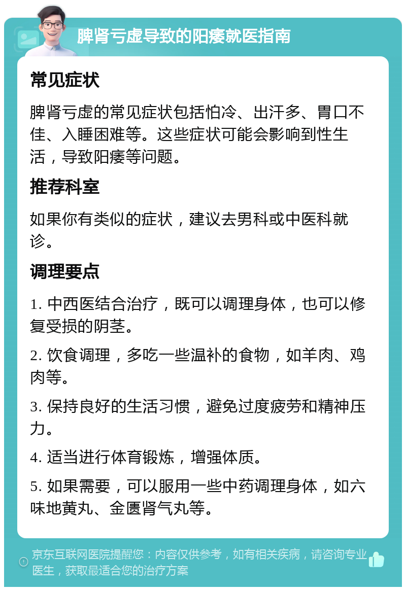 脾肾亏虚导致的阳痿就医指南 常见症状 脾肾亏虚的常见症状包括怕冷、出汗多、胃口不佳、入睡困难等。这些症状可能会影响到性生活，导致阳痿等问题。 推荐科室 如果你有类似的症状，建议去男科或中医科就诊。 调理要点 1. 中西医结合治疗，既可以调理身体，也可以修复受损的阴茎。 2. 饮食调理，多吃一些温补的食物，如羊肉、鸡肉等。 3. 保持良好的生活习惯，避免过度疲劳和精神压力。 4. 适当进行体育锻炼，增强体质。 5. 如果需要，可以服用一些中药调理身体，如六味地黄丸、金匮肾气丸等。