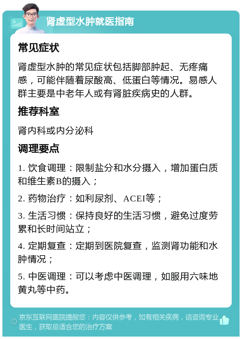 肾虚型水肿就医指南 常见症状 肾虚型水肿的常见症状包括脚部肿起、无疼痛感，可能伴随着尿酸高、低蛋白等情况。易感人群主要是中老年人或有肾脏疾病史的人群。 推荐科室 肾内科或内分泌科 调理要点 1. 饮食调理：限制盐分和水分摄入，增加蛋白质和维生素B的摄入； 2. 药物治疗：如利尿剂、ACEI等； 3. 生活习惯：保持良好的生活习惯，避免过度劳累和长时间站立； 4. 定期复查：定期到医院复查，监测肾功能和水肿情况； 5. 中医调理：可以考虑中医调理，如服用六味地黄丸等中药。