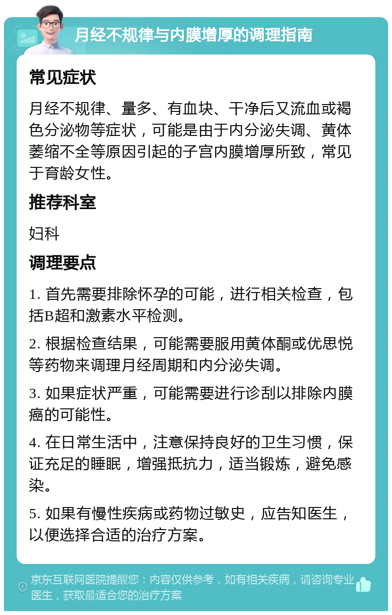 月经不规律与内膜增厚的调理指南 常见症状 月经不规律、量多、有血块、干净后又流血或褐色分泌物等症状，可能是由于内分泌失调、黄体萎缩不全等原因引起的子宫内膜增厚所致，常见于育龄女性。 推荐科室 妇科 调理要点 1. 首先需要排除怀孕的可能，进行相关检查，包括B超和激素水平检测。 2. 根据检查结果，可能需要服用黄体酮或优思悦等药物来调理月经周期和内分泌失调。 3. 如果症状严重，可能需要进行诊刮以排除内膜癌的可能性。 4. 在日常生活中，注意保持良好的卫生习惯，保证充足的睡眠，增强抵抗力，适当锻炼，避免感染。 5. 如果有慢性疾病或药物过敏史，应告知医生，以便选择合适的治疗方案。