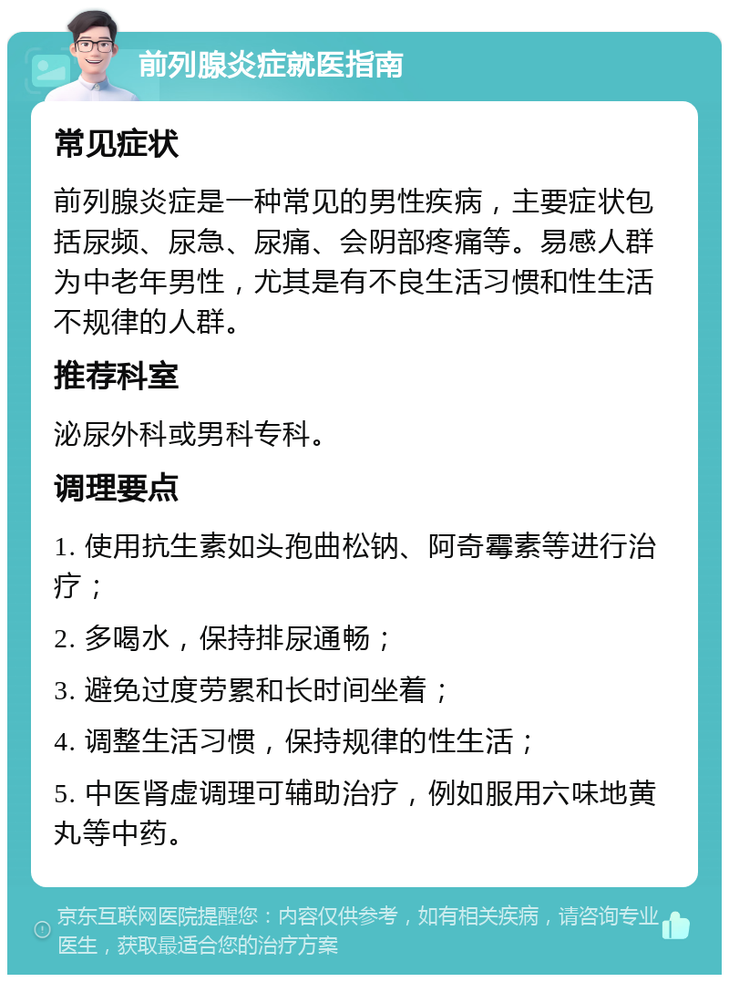 前列腺炎症就医指南 常见症状 前列腺炎症是一种常见的男性疾病，主要症状包括尿频、尿急、尿痛、会阴部疼痛等。易感人群为中老年男性，尤其是有不良生活习惯和性生活不规律的人群。 推荐科室 泌尿外科或男科专科。 调理要点 1. 使用抗生素如头孢曲松钠、阿奇霉素等进行治疗； 2. 多喝水，保持排尿通畅； 3. 避免过度劳累和长时间坐着； 4. 调整生活习惯，保持规律的性生活； 5. 中医肾虚调理可辅助治疗，例如服用六味地黄丸等中药。