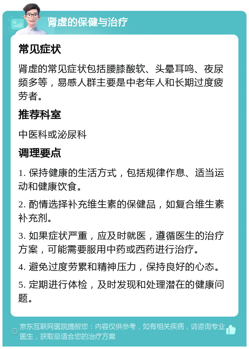 肾虚的保健与治疗 常见症状 肾虚的常见症状包括腰膝酸软、头晕耳鸣、夜尿频多等，易感人群主要是中老年人和长期过度疲劳者。 推荐科室 中医科或泌尿科 调理要点 1. 保持健康的生活方式，包括规律作息、适当运动和健康饮食。 2. 酌情选择补充维生素的保健品，如复合维生素补充剂。 3. 如果症状严重，应及时就医，遵循医生的治疗方案，可能需要服用中药或西药进行治疗。 4. 避免过度劳累和精神压力，保持良好的心态。 5. 定期进行体检，及时发现和处理潜在的健康问题。