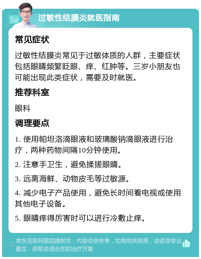 过敏性结膜炎就医指南 常见症状 过敏性结膜炎常见于过敏体质的人群，主要症状包括眼睛频繁眨眼、痒、红肿等。三岁小朋友也可能出现此类症状，需要及时就医。 推荐科室 眼科 调理要点 1. 使用帕坦洛滴眼液和玻璃酸钠滴眼液进行治疗，两种药物间隔10分钟使用。 2. 注意手卫生，避免揉搓眼睛。 3. 远离海鲜、动物皮毛等过敏源。 4. 减少电子产品使用，避免长时间看电视或使用其他电子设备。 5. 眼睛痒得厉害时可以进行冷敷止痒。