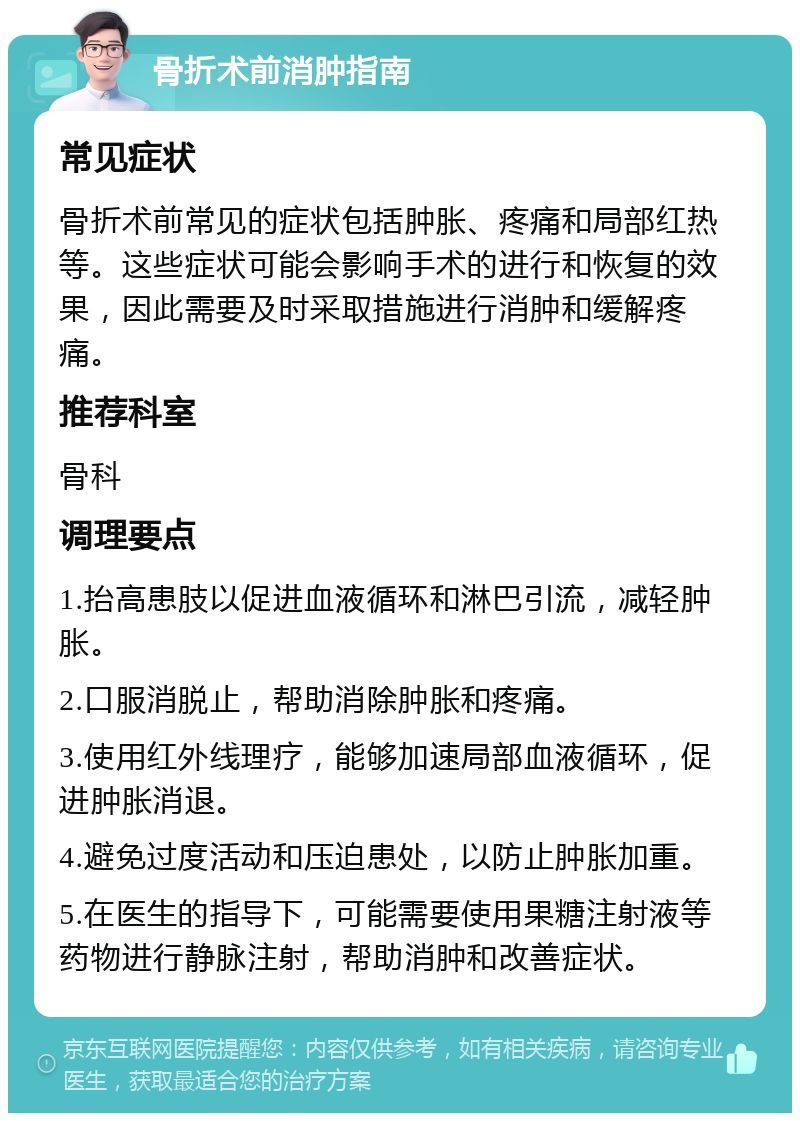 骨折术前消肿指南 常见症状 骨折术前常见的症状包括肿胀、疼痛和局部红热等。这些症状可能会影响手术的进行和恢复的效果，因此需要及时采取措施进行消肿和缓解疼痛。 推荐科室 骨科 调理要点 1.抬高患肢以促进血液循环和淋巴引流，减轻肿胀。 2.口服消脱止，帮助消除肿胀和疼痛。 3.使用红外线理疗，能够加速局部血液循环，促进肿胀消退。 4.避免过度活动和压迫患处，以防止肿胀加重。 5.在医生的指导下，可能需要使用果糖注射液等药物进行静脉注射，帮助消肿和改善症状。