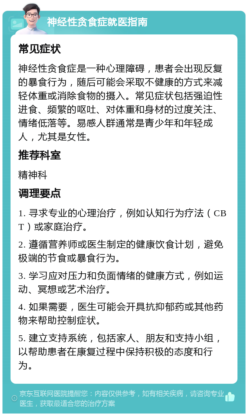 神经性贪食症就医指南 常见症状 神经性贪食症是一种心理障碍，患者会出现反复的暴食行为，随后可能会采取不健康的方式来减轻体重或消除食物的摄入。常见症状包括强迫性进食、频繁的呕吐、对体重和身材的过度关注、情绪低落等。易感人群通常是青少年和年轻成人，尤其是女性。 推荐科室 精神科 调理要点 1. 寻求专业的心理治疗，例如认知行为疗法（CBT）或家庭治疗。 2. 遵循营养师或医生制定的健康饮食计划，避免极端的节食或暴食行为。 3. 学习应对压力和负面情绪的健康方式，例如运动、冥想或艺术治疗。 4. 如果需要，医生可能会开具抗抑郁药或其他药物来帮助控制症状。 5. 建立支持系统，包括家人、朋友和支持小组，以帮助患者在康复过程中保持积极的态度和行为。