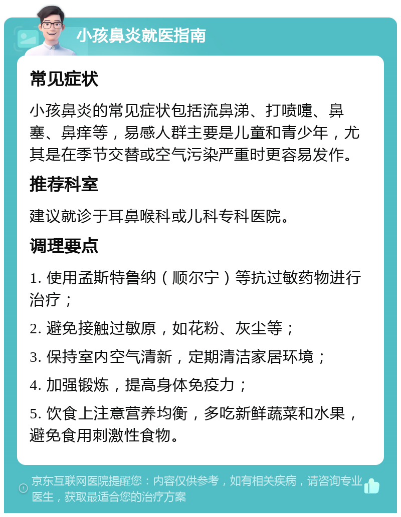 小孩鼻炎就医指南 常见症状 小孩鼻炎的常见症状包括流鼻涕、打喷嚏、鼻塞、鼻痒等，易感人群主要是儿童和青少年，尤其是在季节交替或空气污染严重时更容易发作。 推荐科室 建议就诊于耳鼻喉科或儿科专科医院。 调理要点 1. 使用孟斯特鲁纳（顺尔宁）等抗过敏药物进行治疗； 2. 避免接触过敏原，如花粉、灰尘等； 3. 保持室内空气清新，定期清洁家居环境； 4. 加强锻炼，提高身体免疫力； 5. 饮食上注意营养均衡，多吃新鲜蔬菜和水果，避免食用刺激性食物。