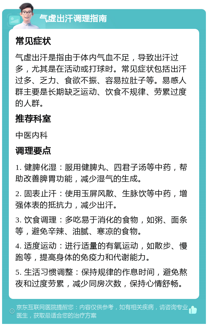 气虚出汗调理指南 常见症状 气虚出汗是指由于体内气血不足，导致出汗过多，尤其是在活动或打球时。常见症状包括出汗过多、乏力、食欲不振、容易拉肚子等。易感人群主要是长期缺乏运动、饮食不规律、劳累过度的人群。 推荐科室 中医内科 调理要点 1. 健脾化湿：服用健脾丸、四君子汤等中药，帮助改善脾胃功能，减少湿气的生成。 2. 固表止汗：使用玉屏风散、生脉饮等中药，增强体表的抵抗力，减少出汗。 3. 饮食调理：多吃易于消化的食物，如粥、面条等，避免辛辣、油腻、寒凉的食物。 4. 适度运动：进行适量的有氧运动，如散步、慢跑等，提高身体的免疫力和代谢能力。 5. 生活习惯调整：保持规律的作息时间，避免熬夜和过度劳累，减少同房次数，保持心情舒畅。