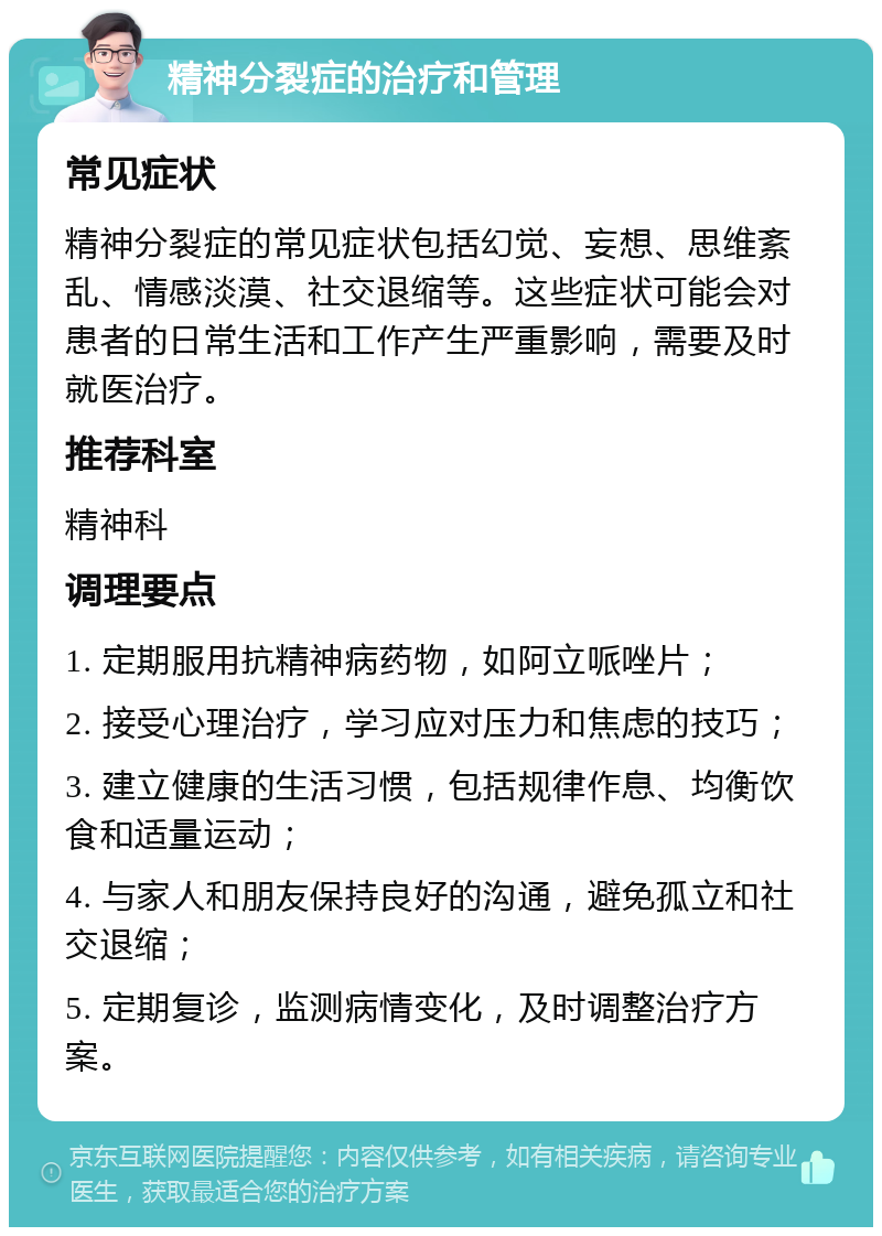 精神分裂症的治疗和管理 常见症状 精神分裂症的常见症状包括幻觉、妄想、思维紊乱、情感淡漠、社交退缩等。这些症状可能会对患者的日常生活和工作产生严重影响，需要及时就医治疗。 推荐科室 精神科 调理要点 1. 定期服用抗精神病药物，如阿立哌唑片； 2. 接受心理治疗，学习应对压力和焦虑的技巧； 3. 建立健康的生活习惯，包括规律作息、均衡饮食和适量运动； 4. 与家人和朋友保持良好的沟通，避免孤立和社交退缩； 5. 定期复诊，监测病情变化，及时调整治疗方案。