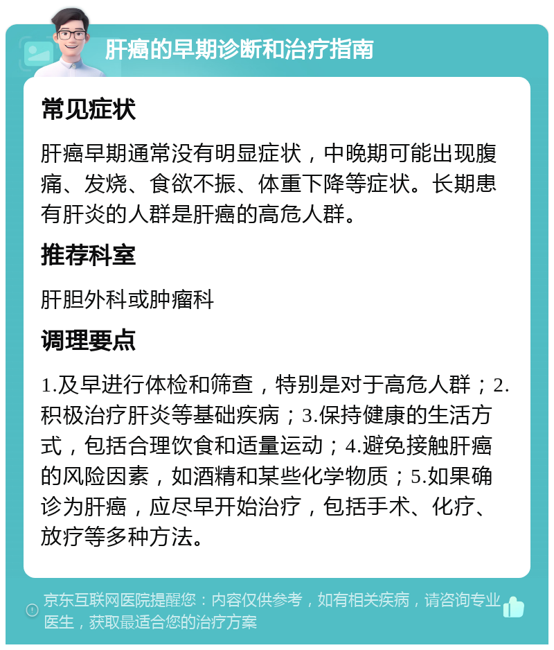 肝癌的早期诊断和治疗指南 常见症状 肝癌早期通常没有明显症状，中晚期可能出现腹痛、发烧、食欲不振、体重下降等症状。长期患有肝炎的人群是肝癌的高危人群。 推荐科室 肝胆外科或肿瘤科 调理要点 1.及早进行体检和筛查，特别是对于高危人群；2.积极治疗肝炎等基础疾病；3.保持健康的生活方式，包括合理饮食和适量运动；4.避免接触肝癌的风险因素，如酒精和某些化学物质；5.如果确诊为肝癌，应尽早开始治疗，包括手术、化疗、放疗等多种方法。