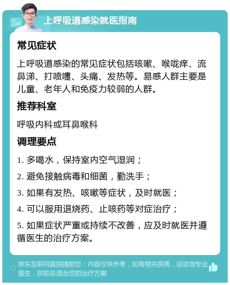 上呼吸道感染就医指南 常见症状 上呼吸道感染的常见症状包括咳嗽、喉咙痒、流鼻涕、打喷嚏、头痛、发热等。易感人群主要是儿童、老年人和免疫力较弱的人群。 推荐科室 呼吸内科或耳鼻喉科 调理要点 1. 多喝水，保持室内空气湿润； 2. 避免接触病毒和细菌，勤洗手； 3. 如果有发热、咳嗽等症状，及时就医； 4. 可以服用退烧药、止咳药等对症治疗； 5. 如果症状严重或持续不改善，应及时就医并遵循医生的治疗方案。