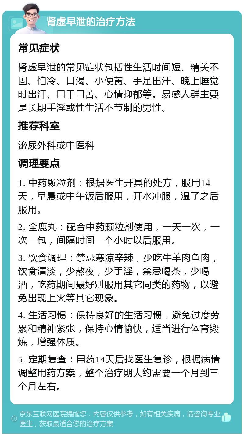 肾虚早泄的治疗方法 常见症状 肾虚早泄的常见症状包括性生活时间短、精关不固、怕冷、口渴、小便黄、手足出汗、晚上睡觉时出汗、口干口苦、心情抑郁等。易感人群主要是长期手淫或性生活不节制的男性。 推荐科室 泌尿外科或中医科 调理要点 1. 中药颗粒剂：根据医生开具的处方，服用14天，早晨或中午饭后服用，开水冲服，温了之后服用。 2. 全鹿丸：配合中药颗粒剂使用，一天一次，一次一包，间隔时间一个小时以后服用。 3. 饮食调理：禁忌寒凉辛辣，少吃牛羊肉鱼肉，饮食清淡，少熬夜，少手淫，禁忌喝茶，少喝酒，吃药期间最好别服用其它同类的药物，以避免出现上火等其它现象。 4. 生活习惯：保持良好的生活习惯，避免过度劳累和精神紧张，保持心情愉快，适当进行体育锻炼，增强体质。 5. 定期复查：用药14天后找医生复诊，根据病情调整用药方案，整个治疗期大约需要一个月到三个月左右。