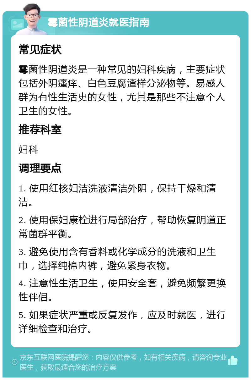 霉菌性阴道炎就医指南 常见症状 霉菌性阴道炎是一种常见的妇科疾病，主要症状包括外阴瘙痒、白色豆腐渣样分泌物等。易感人群为有性生活史的女性，尤其是那些不注意个人卫生的女性。 推荐科室 妇科 调理要点 1. 使用红核妇洁洗液清洁外阴，保持干燥和清洁。 2. 使用保妇康栓进行局部治疗，帮助恢复阴道正常菌群平衡。 3. 避免使用含有香料或化学成分的洗液和卫生巾，选择纯棉内裤，避免紧身衣物。 4. 注意性生活卫生，使用安全套，避免频繁更换性伴侣。 5. 如果症状严重或反复发作，应及时就医，进行详细检查和治疗。