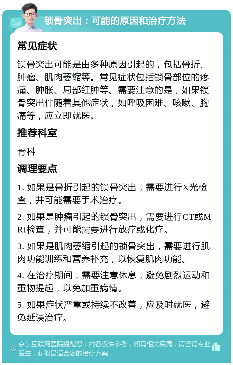 锁骨突出：可能的原因和治疗方法 常见症状 锁骨突出可能是由多种原因引起的，包括骨折、肿瘤、肌肉萎缩等。常见症状包括锁骨部位的疼痛、肿胀、局部红肿等。需要注意的是，如果锁骨突出伴随着其他症状，如呼吸困难、咳嗽、胸痛等，应立即就医。 推荐科室 骨科 调理要点 1. 如果是骨折引起的锁骨突出，需要进行X光检查，并可能需要手术治疗。 2. 如果是肿瘤引起的锁骨突出，需要进行CT或MRI检查，并可能需要进行放疗或化疗。 3. 如果是肌肉萎缩引起的锁骨突出，需要进行肌肉功能训练和营养补充，以恢复肌肉功能。 4. 在治疗期间，需要注意休息，避免剧烈运动和重物提起，以免加重病情。 5. 如果症状严重或持续不改善，应及时就医，避免延误治疗。