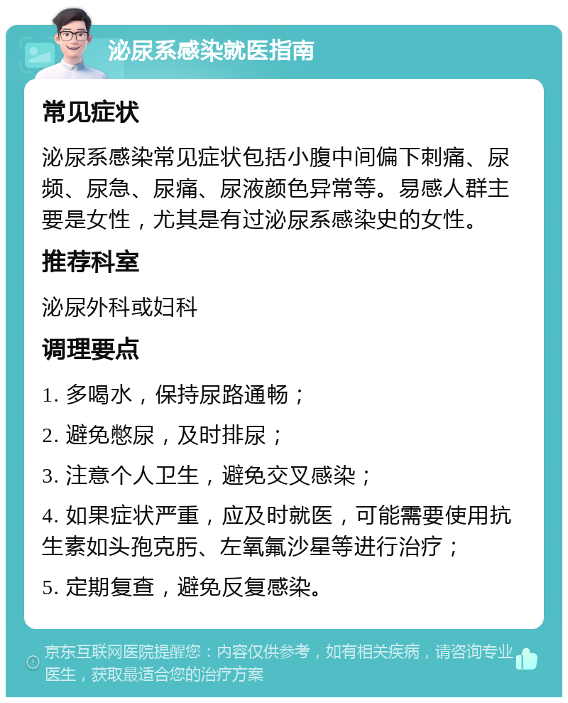 泌尿系感染就医指南 常见症状 泌尿系感染常见症状包括小腹中间偏下刺痛、尿频、尿急、尿痛、尿液颜色异常等。易感人群主要是女性，尤其是有过泌尿系感染史的女性。 推荐科室 泌尿外科或妇科 调理要点 1. 多喝水，保持尿路通畅； 2. 避免憋尿，及时排尿； 3. 注意个人卫生，避免交叉感染； 4. 如果症状严重，应及时就医，可能需要使用抗生素如头孢克肟、左氧氟沙星等进行治疗； 5. 定期复查，避免反复感染。