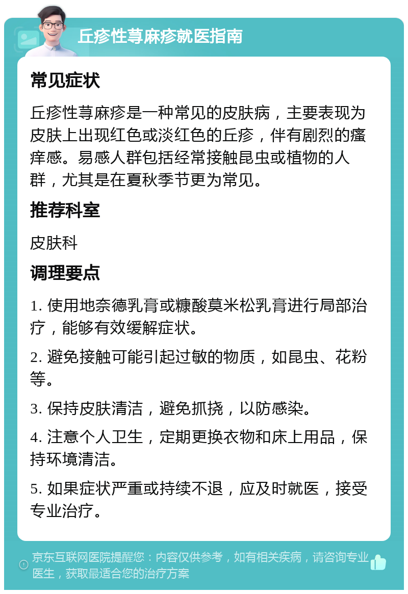 丘疹性荨麻疹就医指南 常见症状 丘疹性荨麻疹是一种常见的皮肤病，主要表现为皮肤上出现红色或淡红色的丘疹，伴有剧烈的瘙痒感。易感人群包括经常接触昆虫或植物的人群，尤其是在夏秋季节更为常见。 推荐科室 皮肤科 调理要点 1. 使用地奈德乳膏或糠酸莫米松乳膏进行局部治疗，能够有效缓解症状。 2. 避免接触可能引起过敏的物质，如昆虫、花粉等。 3. 保持皮肤清洁，避免抓挠，以防感染。 4. 注意个人卫生，定期更换衣物和床上用品，保持环境清洁。 5. 如果症状严重或持续不退，应及时就医，接受专业治疗。