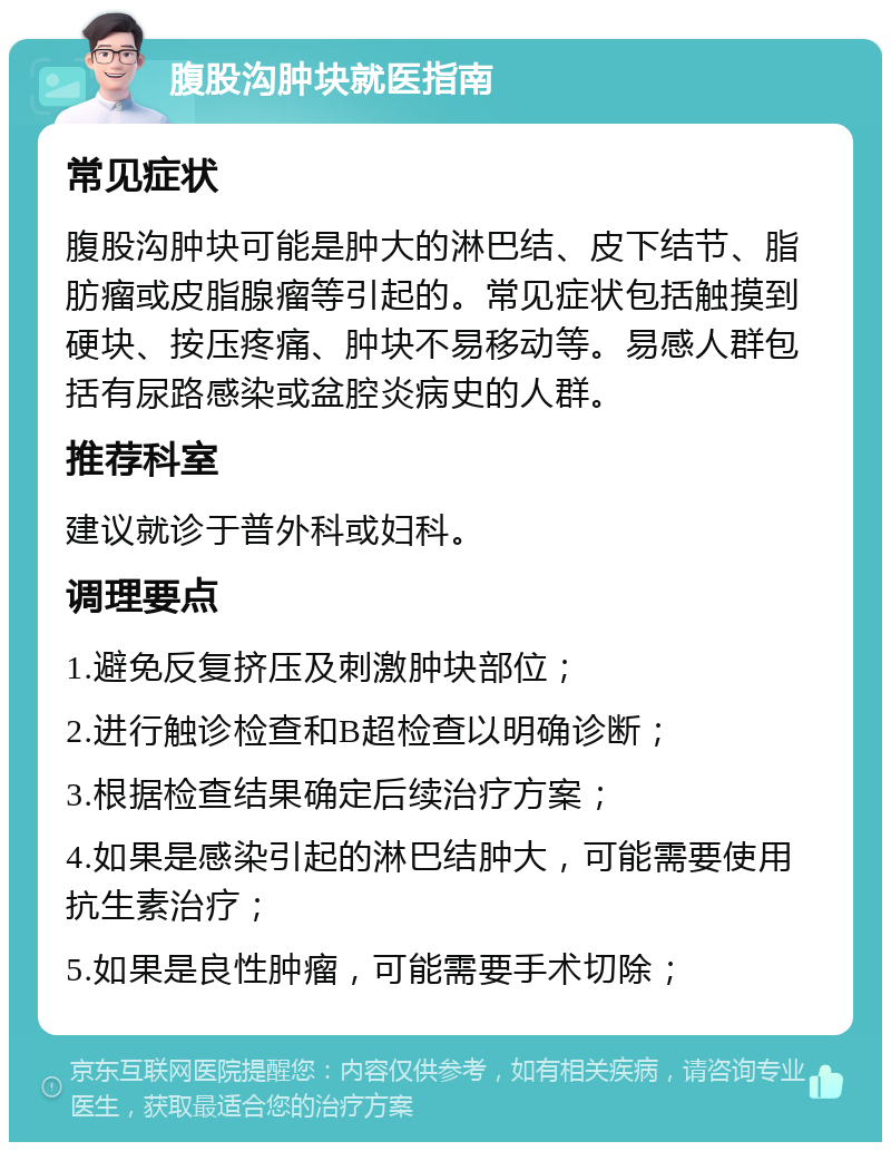 腹股沟肿块就医指南 常见症状 腹股沟肿块可能是肿大的淋巴结、皮下结节、脂肪瘤或皮脂腺瘤等引起的。常见症状包括触摸到硬块、按压疼痛、肿块不易移动等。易感人群包括有尿路感染或盆腔炎病史的人群。 推荐科室 建议就诊于普外科或妇科。 调理要点 1.避免反复挤压及刺激肿块部位； 2.进行触诊检查和B超检查以明确诊断； 3.根据检查结果确定后续治疗方案； 4.如果是感染引起的淋巴结肿大，可能需要使用抗生素治疗； 5.如果是良性肿瘤，可能需要手术切除；