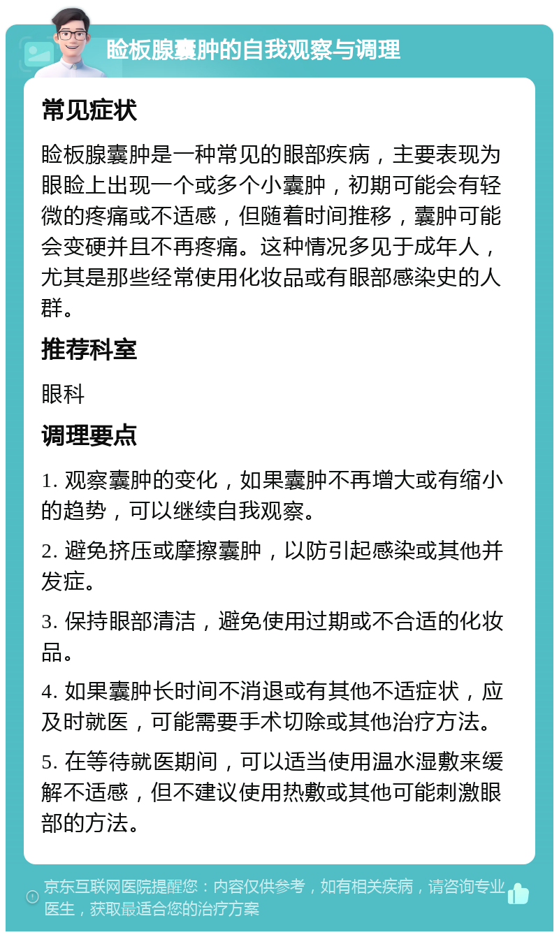 睑板腺囊肿的自我观察与调理 常见症状 睑板腺囊肿是一种常见的眼部疾病，主要表现为眼睑上出现一个或多个小囊肿，初期可能会有轻微的疼痛或不适感，但随着时间推移，囊肿可能会变硬并且不再疼痛。这种情况多见于成年人，尤其是那些经常使用化妆品或有眼部感染史的人群。 推荐科室 眼科 调理要点 1. 观察囊肿的变化，如果囊肿不再增大或有缩小的趋势，可以继续自我观察。 2. 避免挤压或摩擦囊肿，以防引起感染或其他并发症。 3. 保持眼部清洁，避免使用过期或不合适的化妆品。 4. 如果囊肿长时间不消退或有其他不适症状，应及时就医，可能需要手术切除或其他治疗方法。 5. 在等待就医期间，可以适当使用温水湿敷来缓解不适感，但不建议使用热敷或其他可能刺激眼部的方法。