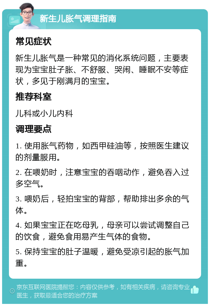 新生儿胀气调理指南 常见症状 新生儿胀气是一种常见的消化系统问题，主要表现为宝宝肚子胀、不舒服、哭闹、睡眠不安等症状，多见于刚满月的宝宝。 推荐科室 儿科或小儿内科 调理要点 1. 使用胀气药物，如西甲硅油等，按照医生建议的剂量服用。 2. 在喂奶时，注意宝宝的吞咽动作，避免吞入过多空气。 3. 喂奶后，轻拍宝宝的背部，帮助排出多余的气体。 4. 如果宝宝正在吃母乳，母亲可以尝试调整自己的饮食，避免食用易产生气体的食物。 5. 保持宝宝的肚子温暖，避免受凉引起的胀气加重。