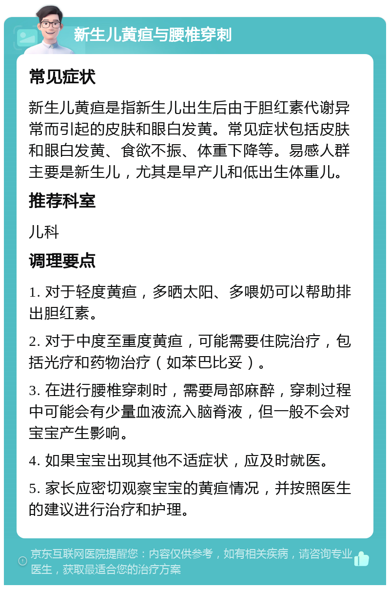 新生儿黄疸与腰椎穿刺 常见症状 新生儿黄疸是指新生儿出生后由于胆红素代谢异常而引起的皮肤和眼白发黄。常见症状包括皮肤和眼白发黄、食欲不振、体重下降等。易感人群主要是新生儿，尤其是早产儿和低出生体重儿。 推荐科室 儿科 调理要点 1. 对于轻度黄疸，多晒太阳、多喂奶可以帮助排出胆红素。 2. 对于中度至重度黄疸，可能需要住院治疗，包括光疗和药物治疗（如苯巴比妥）。 3. 在进行腰椎穿刺时，需要局部麻醉，穿刺过程中可能会有少量血液流入脑脊液，但一般不会对宝宝产生影响。 4. 如果宝宝出现其他不适症状，应及时就医。 5. 家长应密切观察宝宝的黄疸情况，并按照医生的建议进行治疗和护理。