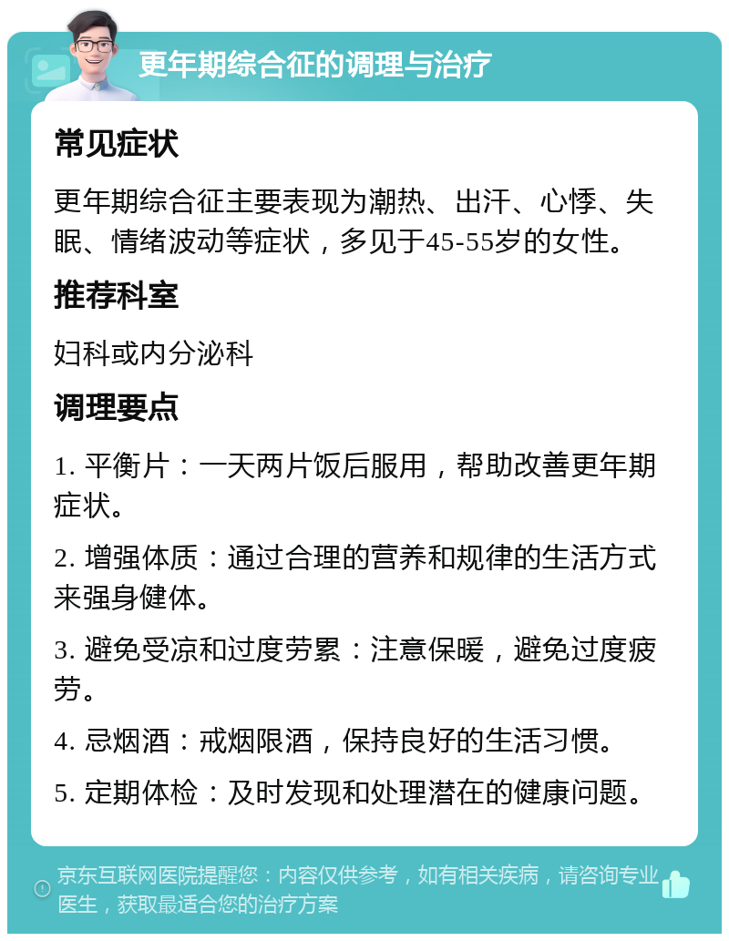 更年期综合征的调理与治疗 常见症状 更年期综合征主要表现为潮热、出汗、心悸、失眠、情绪波动等症状，多见于45-55岁的女性。 推荐科室 妇科或内分泌科 调理要点 1. 平衡片：一天两片饭后服用，帮助改善更年期症状。 2. 增强体质：通过合理的营养和规律的生活方式来强身健体。 3. 避免受凉和过度劳累：注意保暖，避免过度疲劳。 4. 忌烟酒：戒烟限酒，保持良好的生活习惯。 5. 定期体检：及时发现和处理潜在的健康问题。