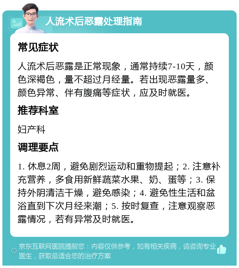 人流术后恶露处理指南 常见症状 人流术后恶露是正常现象，通常持续7-10天，颜色深褐色，量不超过月经量。若出现恶露量多、颜色异常、伴有腹痛等症状，应及时就医。 推荐科室 妇产科 调理要点 1. 休息2周，避免剧烈运动和重物提起；2. 注意补充营养，多食用新鲜蔬菜水果、奶、蛋等；3. 保持外阴清洁干燥，避免感染；4. 避免性生活和盆浴直到下次月经来潮；5. 按时复查，注意观察恶露情况，若有异常及时就医。