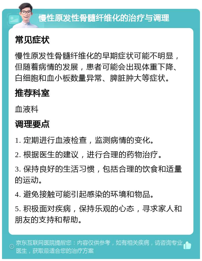 慢性原发性骨髓纤维化的治疗与调理 常见症状 慢性原发性骨髓纤维化的早期症状可能不明显，但随着病情的发展，患者可能会出现体重下降、白细胞和血小板数量异常、脾脏肿大等症状。 推荐科室 血液科 调理要点 1. 定期进行血液检查，监测病情的变化。 2. 根据医生的建议，进行合理的药物治疗。 3. 保持良好的生活习惯，包括合理的饮食和适量的运动。 4. 避免接触可能引起感染的环境和物品。 5. 积极面对疾病，保持乐观的心态，寻求家人和朋友的支持和帮助。