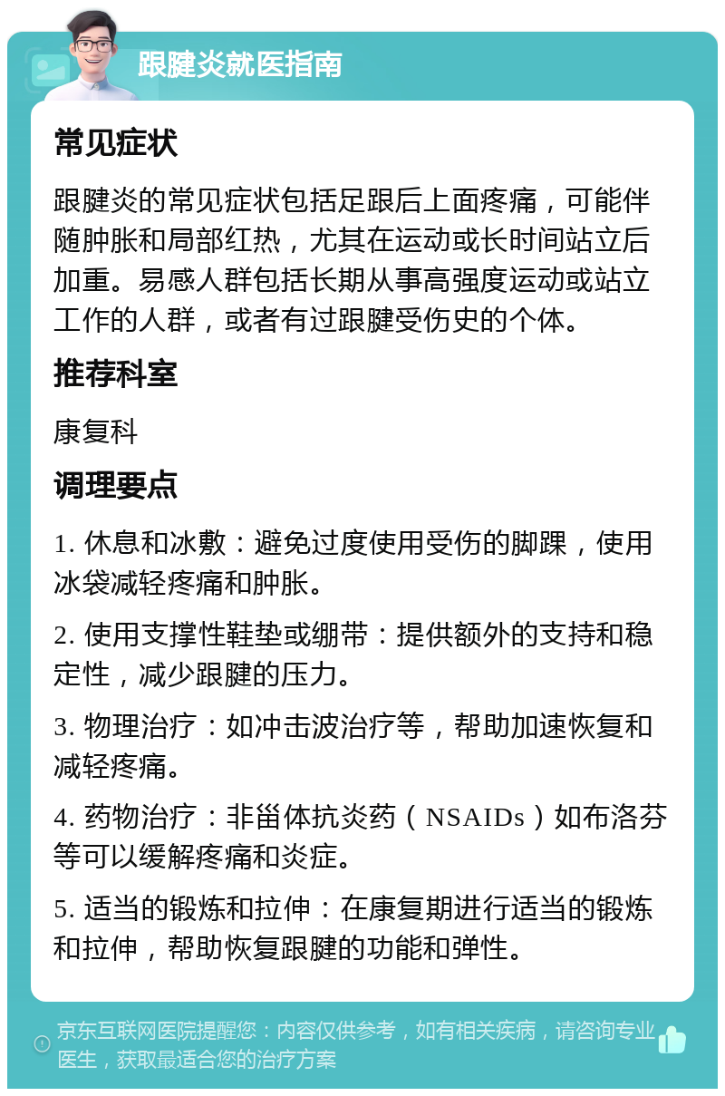 跟腱炎就医指南 常见症状 跟腱炎的常见症状包括足跟后上面疼痛，可能伴随肿胀和局部红热，尤其在运动或长时间站立后加重。易感人群包括长期从事高强度运动或站立工作的人群，或者有过跟腱受伤史的个体。 推荐科室 康复科 调理要点 1. 休息和冰敷：避免过度使用受伤的脚踝，使用冰袋减轻疼痛和肿胀。 2. 使用支撑性鞋垫或绷带：提供额外的支持和稳定性，减少跟腱的压力。 3. 物理治疗：如冲击波治疗等，帮助加速恢复和减轻疼痛。 4. 药物治疗：非甾体抗炎药（NSAIDs）如布洛芬等可以缓解疼痛和炎症。 5. 适当的锻炼和拉伸：在康复期进行适当的锻炼和拉伸，帮助恢复跟腱的功能和弹性。