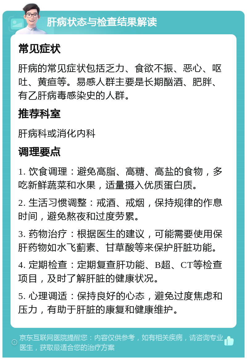 肝病状态与检查结果解读 常见症状 肝病的常见症状包括乏力、食欲不振、恶心、呕吐、黄疸等。易感人群主要是长期酗酒、肥胖、有乙肝病毒感染史的人群。 推荐科室 肝病科或消化内科 调理要点 1. 饮食调理：避免高脂、高糖、高盐的食物，多吃新鲜蔬菜和水果，适量摄入优质蛋白质。 2. 生活习惯调整：戒酒、戒烟，保持规律的作息时间，避免熬夜和过度劳累。 3. 药物治疗：根据医生的建议，可能需要使用保肝药物如水飞蓟素、甘草酸等来保护肝脏功能。 4. 定期检查：定期复查肝功能、B超、CT等检查项目，及时了解肝脏的健康状况。 5. 心理调适：保持良好的心态，避免过度焦虑和压力，有助于肝脏的康复和健康维护。