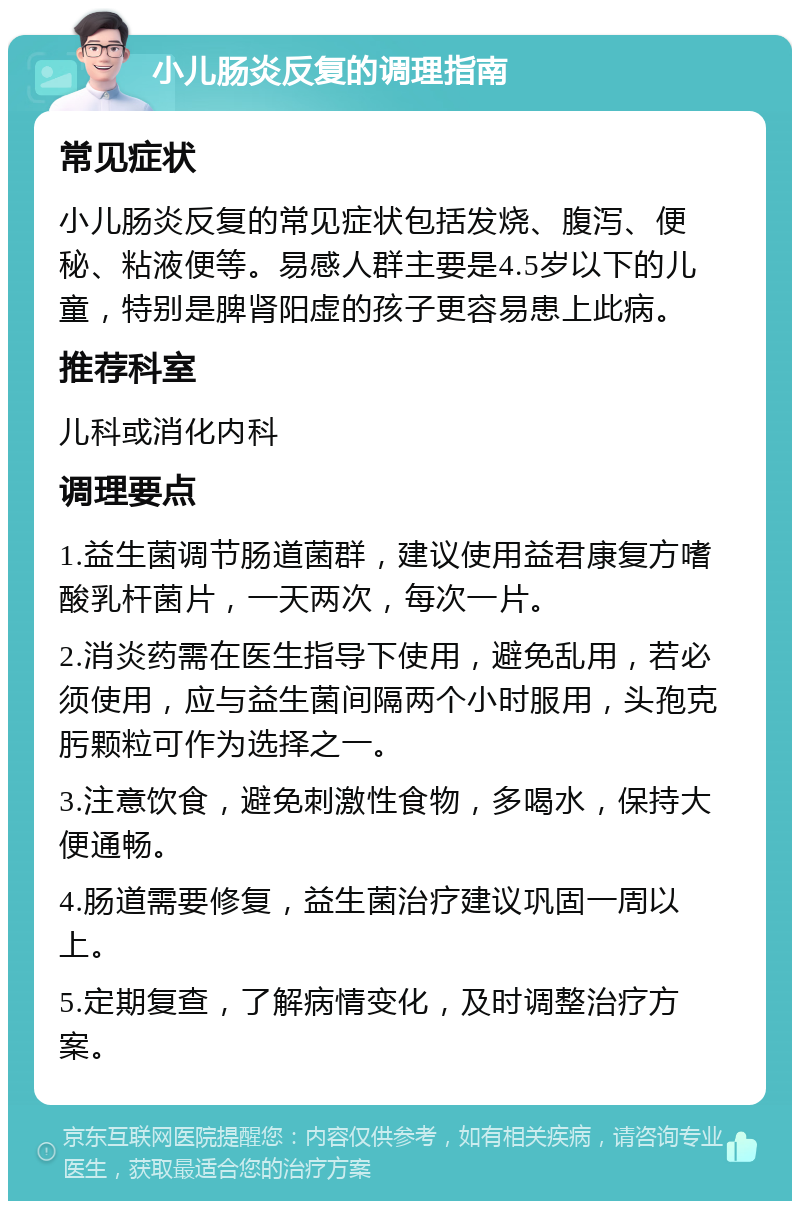 小儿肠炎反复的调理指南 常见症状 小儿肠炎反复的常见症状包括发烧、腹泻、便秘、粘液便等。易感人群主要是4.5岁以下的儿童，特别是脾肾阳虚的孩子更容易患上此病。 推荐科室 儿科或消化内科 调理要点 1.益生菌调节肠道菌群，建议使用益君康复方嗜酸乳杆菌片，一天两次，每次一片。 2.消炎药需在医生指导下使用，避免乱用，若必须使用，应与益生菌间隔两个小时服用，头孢克肟颗粒可作为选择之一。 3.注意饮食，避免刺激性食物，多喝水，保持大便通畅。 4.肠道需要修复，益生菌治疗建议巩固一周以上。 5.定期复查，了解病情变化，及时调整治疗方案。