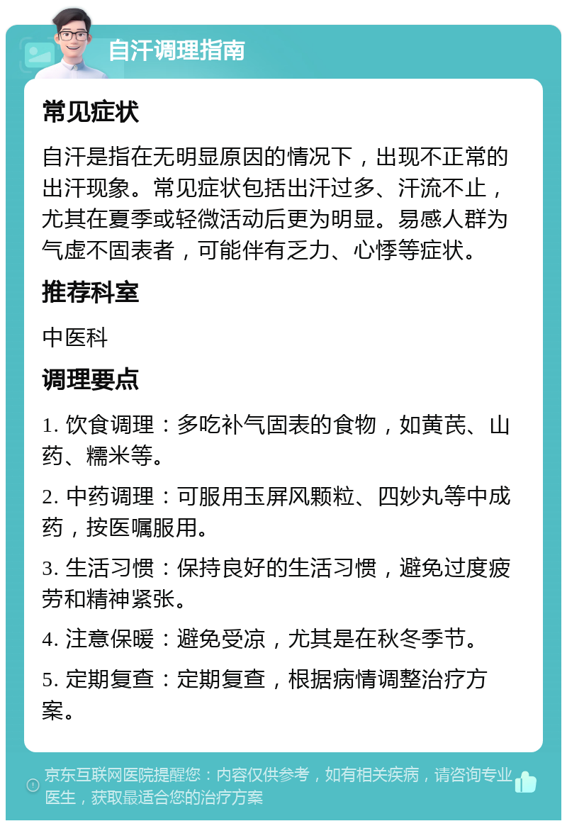 自汗调理指南 常见症状 自汗是指在无明显原因的情况下，出现不正常的出汗现象。常见症状包括出汗过多、汗流不止，尤其在夏季或轻微活动后更为明显。易感人群为气虚不固表者，可能伴有乏力、心悸等症状。 推荐科室 中医科 调理要点 1. 饮食调理：多吃补气固表的食物，如黄芪、山药、糯米等。 2. 中药调理：可服用玉屏风颗粒、四妙丸等中成药，按医嘱服用。 3. 生活习惯：保持良好的生活习惯，避免过度疲劳和精神紧张。 4. 注意保暖：避免受凉，尤其是在秋冬季节。 5. 定期复查：定期复查，根据病情调整治疗方案。