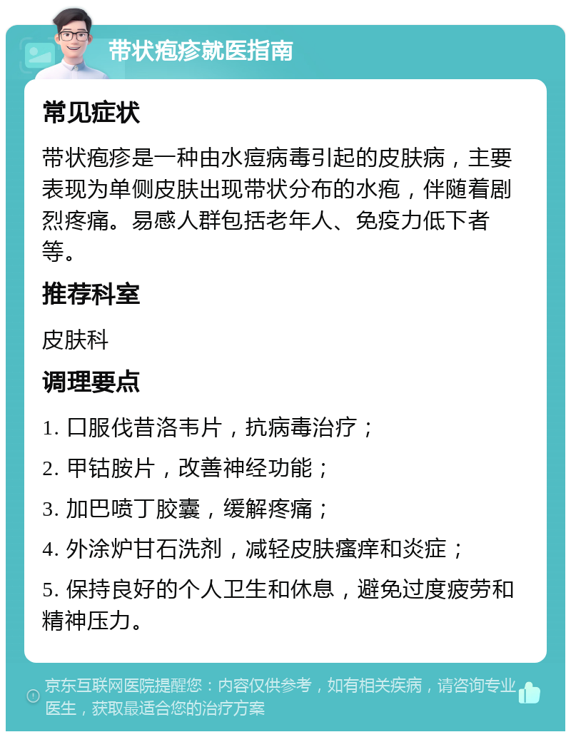 带状疱疹就医指南 常见症状 带状疱疹是一种由水痘病毒引起的皮肤病，主要表现为单侧皮肤出现带状分布的水疱，伴随着剧烈疼痛。易感人群包括老年人、免疫力低下者等。 推荐科室 皮肤科 调理要点 1. 口服伐昔洛韦片，抗病毒治疗； 2. 甲钴胺片，改善神经功能； 3. 加巴喷丁胶囊，缓解疼痛； 4. 外涂炉甘石洗剂，减轻皮肤瘙痒和炎症； 5. 保持良好的个人卫生和休息，避免过度疲劳和精神压力。