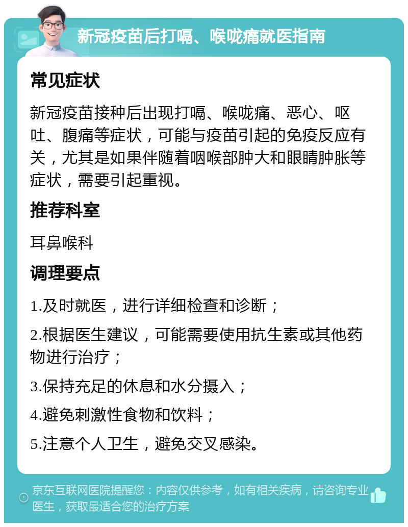 新冠疫苗后打嗝、喉咙痛就医指南 常见症状 新冠疫苗接种后出现打嗝、喉咙痛、恶心、呕吐、腹痛等症状，可能与疫苗引起的免疫反应有关，尤其是如果伴随着咽喉部肿大和眼睛肿胀等症状，需要引起重视。 推荐科室 耳鼻喉科 调理要点 1.及时就医，进行详细检查和诊断； 2.根据医生建议，可能需要使用抗生素或其他药物进行治疗； 3.保持充足的休息和水分摄入； 4.避免刺激性食物和饮料； 5.注意个人卫生，避免交叉感染。