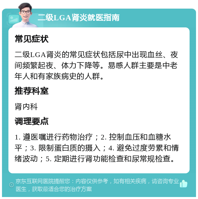 二级LGA肾炎就医指南 常见症状 二级LGA肾炎的常见症状包括尿中出现血丝、夜间频繁起夜、体力下降等。易感人群主要是中老年人和有家族病史的人群。 推荐科室 肾内科 调理要点 1. 遵医嘱进行药物治疗；2. 控制血压和血糖水平；3. 限制蛋白质的摄入；4. 避免过度劳累和情绪波动；5. 定期进行肾功能检查和尿常规检查。