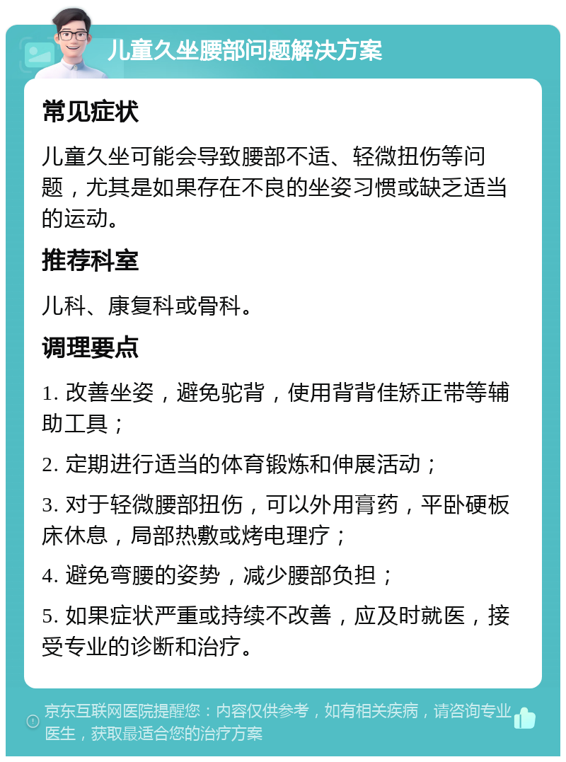 儿童久坐腰部问题解决方案 常见症状 儿童久坐可能会导致腰部不适、轻微扭伤等问题，尤其是如果存在不良的坐姿习惯或缺乏适当的运动。 推荐科室 儿科、康复科或骨科。 调理要点 1. 改善坐姿，避免驼背，使用背背佳矫正带等辅助工具； 2. 定期进行适当的体育锻炼和伸展活动； 3. 对于轻微腰部扭伤，可以外用膏药，平卧硬板床休息，局部热敷或烤电理疗； 4. 避免弯腰的姿势，减少腰部负担； 5. 如果症状严重或持续不改善，应及时就医，接受专业的诊断和治疗。