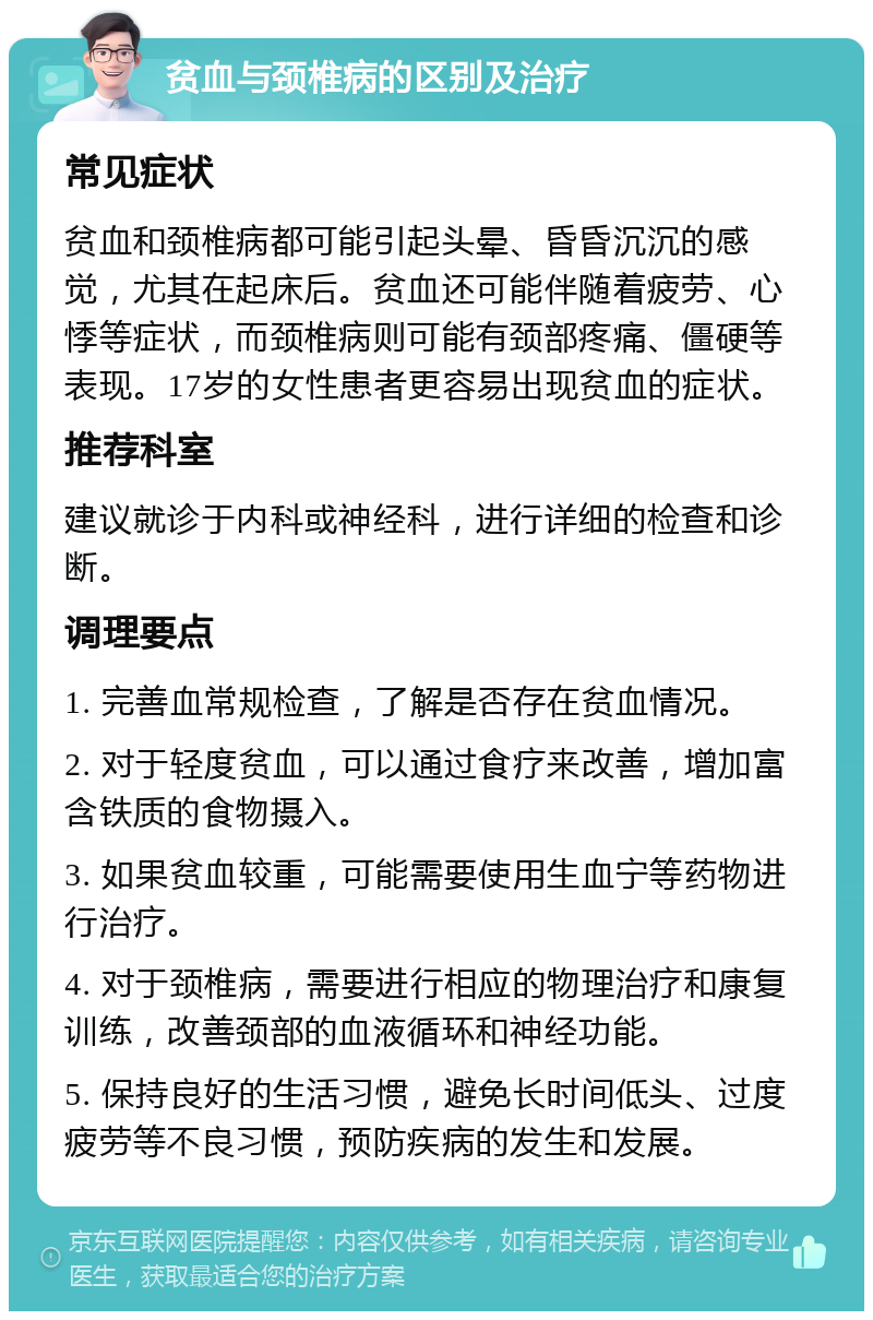 贫血与颈椎病的区别及治疗 常见症状 贫血和颈椎病都可能引起头晕、昏昏沉沉的感觉，尤其在起床后。贫血还可能伴随着疲劳、心悸等症状，而颈椎病则可能有颈部疼痛、僵硬等表现。17岁的女性患者更容易出现贫血的症状。 推荐科室 建议就诊于内科或神经科，进行详细的检查和诊断。 调理要点 1. 完善血常规检查，了解是否存在贫血情况。 2. 对于轻度贫血，可以通过食疗来改善，增加富含铁质的食物摄入。 3. 如果贫血较重，可能需要使用生血宁等药物进行治疗。 4. 对于颈椎病，需要进行相应的物理治疗和康复训练，改善颈部的血液循环和神经功能。 5. 保持良好的生活习惯，避免长时间低头、过度疲劳等不良习惯，预防疾病的发生和发展。