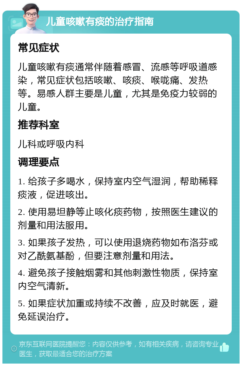 儿童咳嗽有痰的治疗指南 常见症状 儿童咳嗽有痰通常伴随着感冒、流感等呼吸道感染，常见症状包括咳嗽、咳痰、喉咙痛、发热等。易感人群主要是儿童，尤其是免疫力较弱的儿童。 推荐科室 儿科或呼吸内科 调理要点 1. 给孩子多喝水，保持室内空气湿润，帮助稀释痰液，促进咳出。 2. 使用易坦静等止咳化痰药物，按照医生建议的剂量和用法服用。 3. 如果孩子发热，可以使用退烧药物如布洛芬或对乙酰氨基酚，但要注意剂量和用法。 4. 避免孩子接触烟雾和其他刺激性物质，保持室内空气清新。 5. 如果症状加重或持续不改善，应及时就医，避免延误治疗。