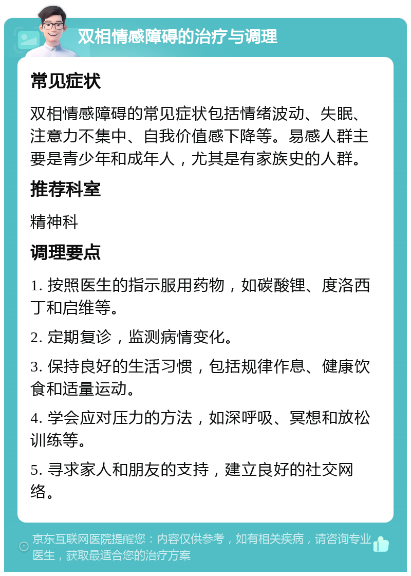 双相情感障碍的治疗与调理 常见症状 双相情感障碍的常见症状包括情绪波动、失眠、注意力不集中、自我价值感下降等。易感人群主要是青少年和成年人，尤其是有家族史的人群。 推荐科室 精神科 调理要点 1. 按照医生的指示服用药物，如碳酸锂、度洛西丁和启维等。 2. 定期复诊，监测病情变化。 3. 保持良好的生活习惯，包括规律作息、健康饮食和适量运动。 4. 学会应对压力的方法，如深呼吸、冥想和放松训练等。 5. 寻求家人和朋友的支持，建立良好的社交网络。