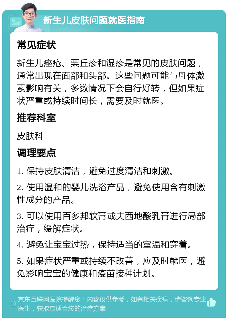 新生儿皮肤问题就医指南 常见症状 新生儿痤疮、栗丘疹和湿疹是常见的皮肤问题，通常出现在面部和头部。这些问题可能与母体激素影响有关，多数情况下会自行好转，但如果症状严重或持续时间长，需要及时就医。 推荐科室 皮肤科 调理要点 1. 保持皮肤清洁，避免过度清洁和刺激。 2. 使用温和的婴儿洗浴产品，避免使用含有刺激性成分的产品。 3. 可以使用百多邦软膏或夫西地酸乳膏进行局部治疗，缓解症状。 4. 避免让宝宝过热，保持适当的室温和穿着。 5. 如果症状严重或持续不改善，应及时就医，避免影响宝宝的健康和疫苗接种计划。