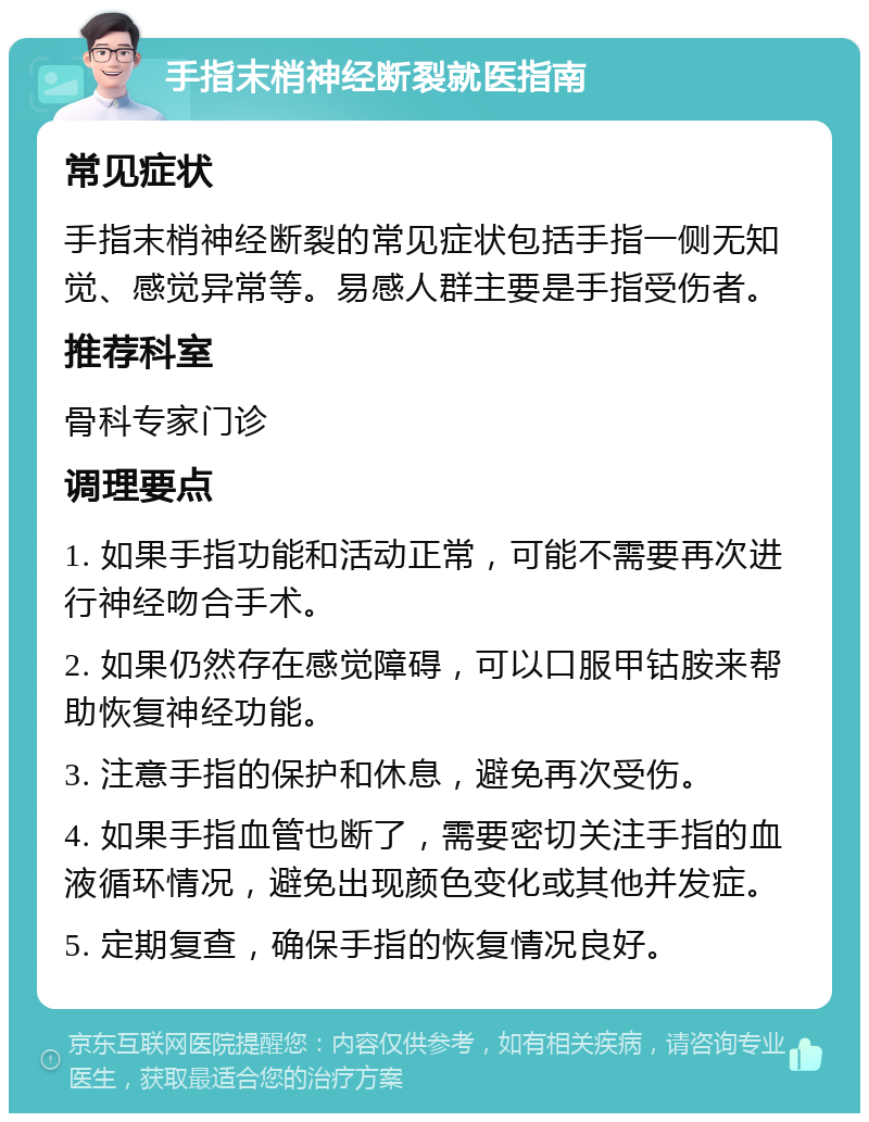 手指末梢神经断裂就医指南 常见症状 手指末梢神经断裂的常见症状包括手指一侧无知觉、感觉异常等。易感人群主要是手指受伤者。 推荐科室 骨科专家门诊 调理要点 1. 如果手指功能和活动正常，可能不需要再次进行神经吻合手术。 2. 如果仍然存在感觉障碍，可以口服甲钴胺来帮助恢复神经功能。 3. 注意手指的保护和休息，避免再次受伤。 4. 如果手指血管也断了，需要密切关注手指的血液循环情况，避免出现颜色变化或其他并发症。 5. 定期复查，确保手指的恢复情况良好。