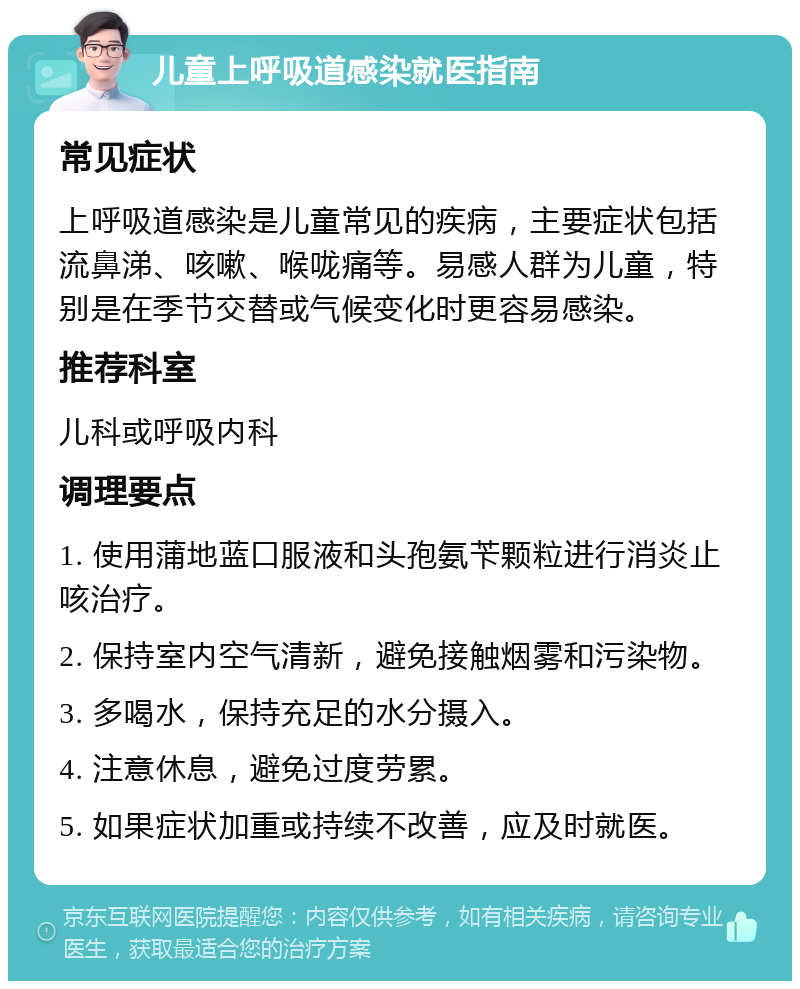 儿童上呼吸道感染就医指南 常见症状 上呼吸道感染是儿童常见的疾病，主要症状包括流鼻涕、咳嗽、喉咙痛等。易感人群为儿童，特别是在季节交替或气候变化时更容易感染。 推荐科室 儿科或呼吸内科 调理要点 1. 使用蒲地蓝口服液和头孢氨苄颗粒进行消炎止咳治疗。 2. 保持室内空气清新，避免接触烟雾和污染物。 3. 多喝水，保持充足的水分摄入。 4. 注意休息，避免过度劳累。 5. 如果症状加重或持续不改善，应及时就医。