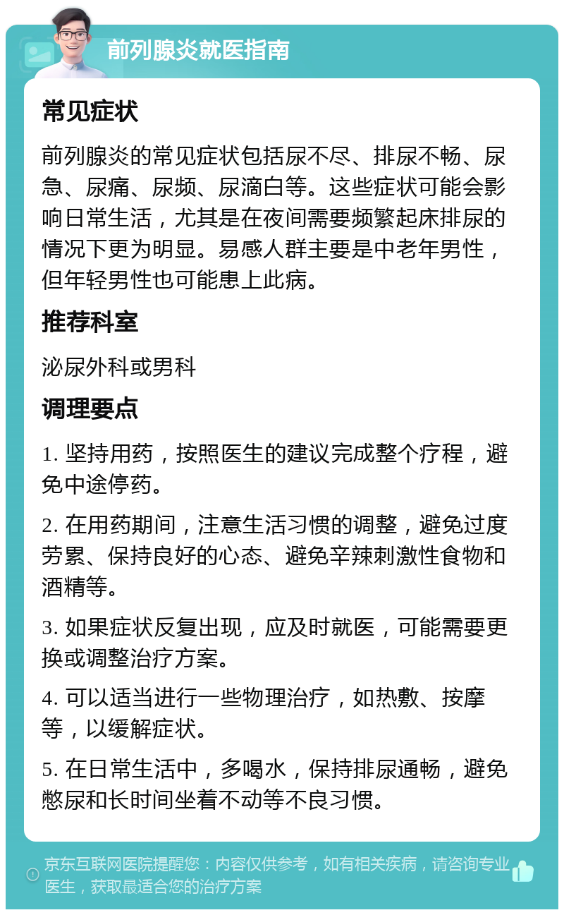 前列腺炎就医指南 常见症状 前列腺炎的常见症状包括尿不尽、排尿不畅、尿急、尿痛、尿频、尿滴白等。这些症状可能会影响日常生活，尤其是在夜间需要频繁起床排尿的情况下更为明显。易感人群主要是中老年男性，但年轻男性也可能患上此病。 推荐科室 泌尿外科或男科 调理要点 1. 坚持用药，按照医生的建议完成整个疗程，避免中途停药。 2. 在用药期间，注意生活习惯的调整，避免过度劳累、保持良好的心态、避免辛辣刺激性食物和酒精等。 3. 如果症状反复出现，应及时就医，可能需要更换或调整治疗方案。 4. 可以适当进行一些物理治疗，如热敷、按摩等，以缓解症状。 5. 在日常生活中，多喝水，保持排尿通畅，避免憋尿和长时间坐着不动等不良习惯。