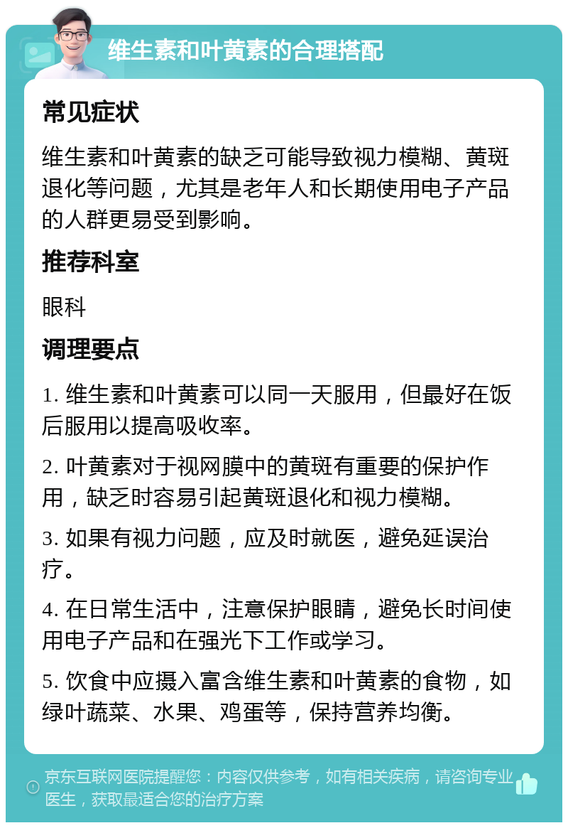 维生素和叶黄素的合理搭配 常见症状 维生素和叶黄素的缺乏可能导致视力模糊、黄斑退化等问题，尤其是老年人和长期使用电子产品的人群更易受到影响。 推荐科室 眼科 调理要点 1. 维生素和叶黄素可以同一天服用，但最好在饭后服用以提高吸收率。 2. 叶黄素对于视网膜中的黄斑有重要的保护作用，缺乏时容易引起黄斑退化和视力模糊。 3. 如果有视力问题，应及时就医，避免延误治疗。 4. 在日常生活中，注意保护眼睛，避免长时间使用电子产品和在强光下工作或学习。 5. 饮食中应摄入富含维生素和叶黄素的食物，如绿叶蔬菜、水果、鸡蛋等，保持营养均衡。