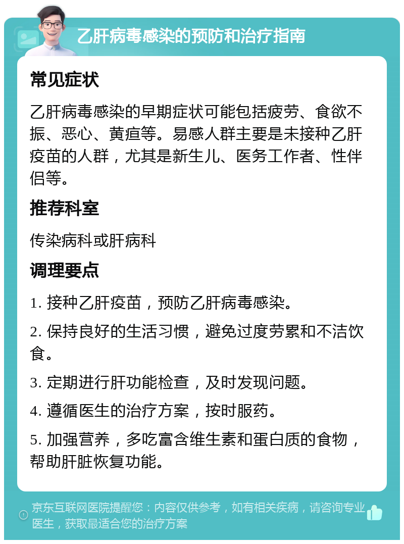 乙肝病毒感染的预防和治疗指南 常见症状 乙肝病毒感染的早期症状可能包括疲劳、食欲不振、恶心、黄疸等。易感人群主要是未接种乙肝疫苗的人群，尤其是新生儿、医务工作者、性伴侣等。 推荐科室 传染病科或肝病科 调理要点 1. 接种乙肝疫苗，预防乙肝病毒感染。 2. 保持良好的生活习惯，避免过度劳累和不洁饮食。 3. 定期进行肝功能检查，及时发现问题。 4. 遵循医生的治疗方案，按时服药。 5. 加强营养，多吃富含维生素和蛋白质的食物，帮助肝脏恢复功能。