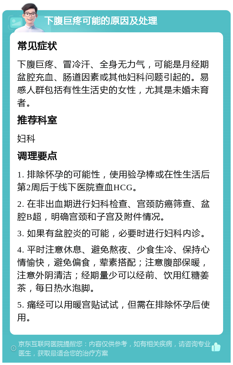 下腹巨疼可能的原因及处理 常见症状 下腹巨疼、冒冷汗、全身无力气，可能是月经期盆腔充血、肠道因素或其他妇科问题引起的。易感人群包括有性生活史的女性，尤其是未婚未育者。 推荐科室 妇科 调理要点 1. 排除怀孕的可能性，使用验孕棒或在性生活后第2周后于线下医院查血HCG。 2. 在非出血期进行妇科检查、宫颈防癌筛查、盆腔B超，明确宫颈和子宫及附件情况。 3. 如果有盆腔炎的可能，必要时进行妇科内诊。 4. 平时注意休息、避免熬夜、少食生冷、保持心情愉快，避免偏食，荤素搭配；注意腹部保暖，注意外阴清洁；经期量少可以经前、饮用红糖姜茶，每日热水泡脚。 5. 痛经可以用暖宫贴试试，但需在排除怀孕后使用。