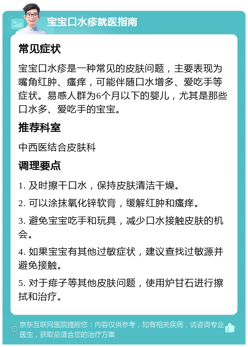 宝宝口水疹就医指南 常见症状 宝宝口水疹是一种常见的皮肤问题，主要表现为嘴角红肿、瘙痒，可能伴随口水增多、爱吃手等症状。易感人群为6个月以下的婴儿，尤其是那些口水多、爱吃手的宝宝。 推荐科室 中西医结合皮肤科 调理要点 1. 及时擦干口水，保持皮肤清洁干燥。 2. 可以涂抹氧化锌软膏，缓解红肿和瘙痒。 3. 避免宝宝吃手和玩具，减少口水接触皮肤的机会。 4. 如果宝宝有其他过敏症状，建议查找过敏源并避免接触。 5. 对于痱子等其他皮肤问题，使用炉甘石进行擦拭和治疗。