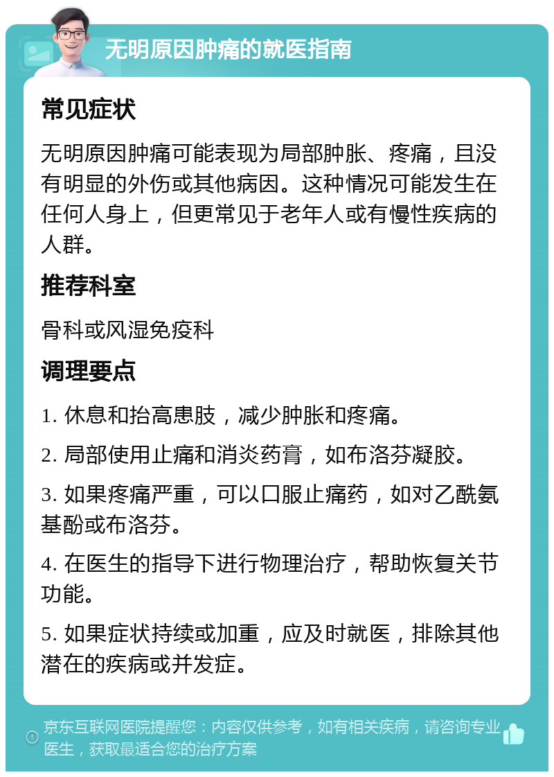 无明原因肿痛的就医指南 常见症状 无明原因肿痛可能表现为局部肿胀、疼痛，且没有明显的外伤或其他病因。这种情况可能发生在任何人身上，但更常见于老年人或有慢性疾病的人群。 推荐科室 骨科或风湿免疫科 调理要点 1. 休息和抬高患肢，减少肿胀和疼痛。 2. 局部使用止痛和消炎药膏，如布洛芬凝胶。 3. 如果疼痛严重，可以口服止痛药，如对乙酰氨基酚或布洛芬。 4. 在医生的指导下进行物理治疗，帮助恢复关节功能。 5. 如果症状持续或加重，应及时就医，排除其他潜在的疾病或并发症。