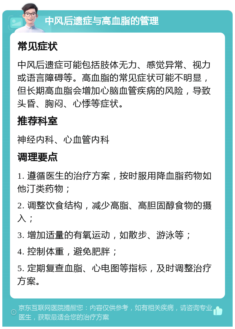 中风后遗症与高血脂的管理 常见症状 中风后遗症可能包括肢体无力、感觉异常、视力或语言障碍等。高血脂的常见症状可能不明显，但长期高血脂会增加心脑血管疾病的风险，导致头昏、胸闷、心悸等症状。 推荐科室 神经内科、心血管内科 调理要点 1. 遵循医生的治疗方案，按时服用降血脂药物如他汀类药物； 2. 调整饮食结构，减少高脂、高胆固醇食物的摄入； 3. 增加适量的有氧运动，如散步、游泳等； 4. 控制体重，避免肥胖； 5. 定期复查血脂、心电图等指标，及时调整治疗方案。