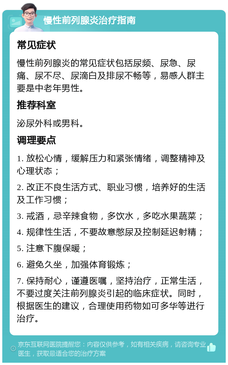 慢性前列腺炎治疗指南 常见症状 慢性前列腺炎的常见症状包括尿频、尿急、尿痛、尿不尽、尿滴白及排尿不畅等，易感人群主要是中老年男性。 推荐科室 泌尿外科或男科。 调理要点 1. 放松心情，缓解压力和紧张情绪，调整精神及心理状态； 2. 改正不良生活方式、职业习惯，培养好的生活及工作习惯； 3. 戒酒，忌辛辣食物，多饮水，多吃水果蔬菜； 4. 规律性生活，不要故意憋尿及控制延迟射精； 5. 注意下腹保暖； 6. 避免久坐，加强体育锻炼； 7. 保持耐心，谨遵医嘱，坚持治疗，正常生活，不要过度关注前列腺炎引起的临床症状。同时，根据医生的建议，合理使用药物如可多华等进行治疗。